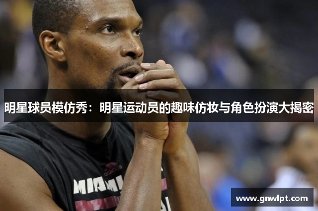 明星球员模仿秀：明星运动员的趣味仿妆与角色扮演大揭密