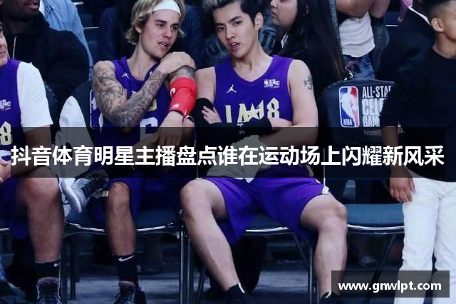 抖音体育明星主播盘点谁在运动场上闪耀新风采