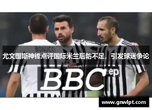 尤文图斯神锋点评国际米兰后防不足，引发球迷争论