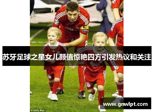 苏牙足球之星女儿颜值惊艳四方引发热议和关注