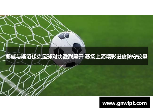 挪威与斯洛伐克足球对决激烈展开 赛场上演精彩进攻防守较量