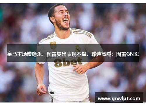 皇马主场遭绝杀，图雷复出表现不俗，球迷高喊：图雷GNK!
