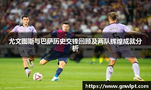 熊猫体育尤文图斯与巴萨历史交锋回顾及两队辉煌成就分析