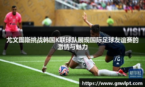 尤文图斯挑战韩国K联球队展现国际足球友谊赛的激情与魅力